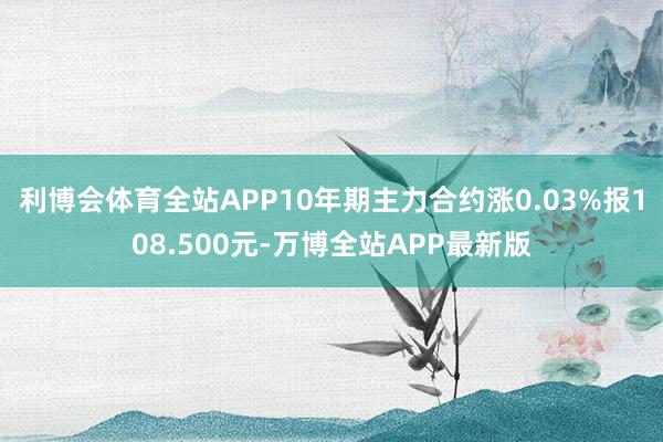 利博会体育全站APP10年期主力合约涨0.03%报108.500元-万博全站APP最新版