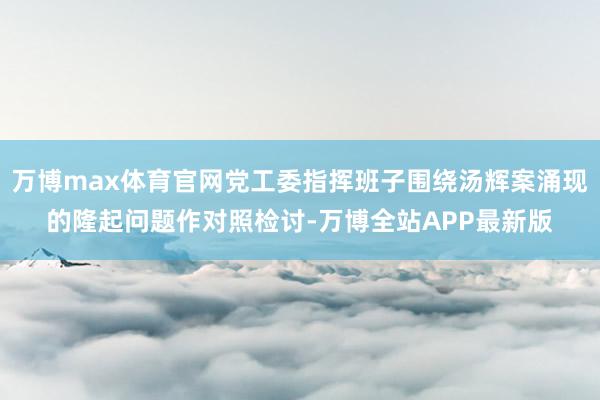 万博max体育官网党工委指挥班子围绕汤辉案涌现的隆起问题作对照检讨-万博全站APP最新版