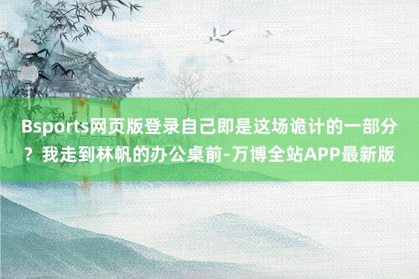 Bsports网页版登录自己即是这场诡计的一部分？我走到林帆的办公桌前-万博全站APP最新版