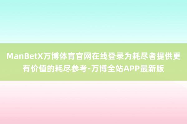 ManBetX万博体育官网在线登录为耗尽者提供更有价值的耗尽参考-万博全站APP最新版