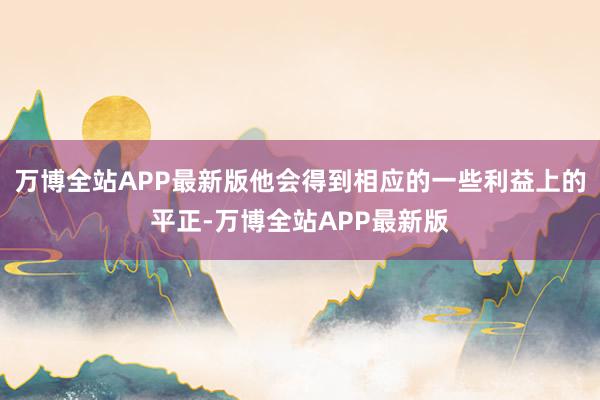 万博全站APP最新版他会得到相应的一些利益上的平正-万博全站APP最新版