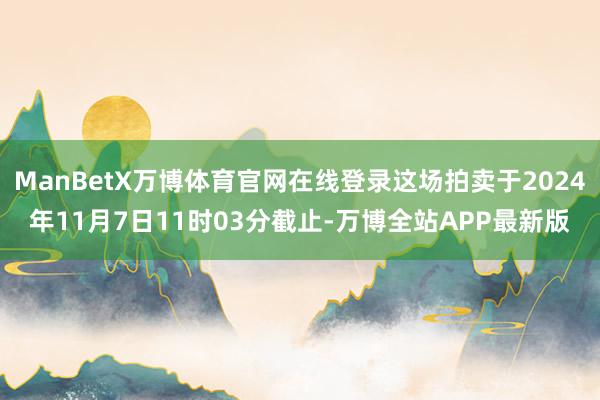 ManBetX万博体育官网在线登录这场拍卖于2024年11月7日11时03分截止-万博全站APP最新版