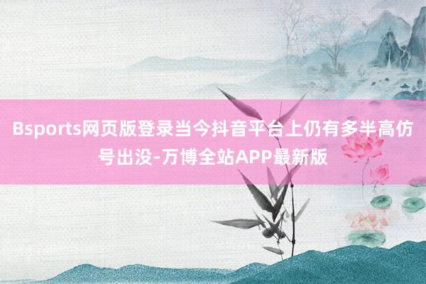 Bsports网页版登录当今抖音平台上仍有多半高仿号出没-万博全站APP最新版