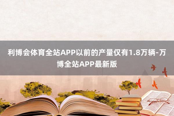 利博会体育全站APP以前的产量仅有1.8万辆-万博全站APP最新版