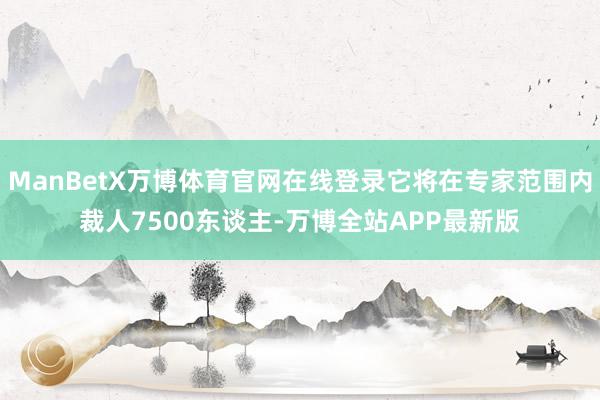 ManBetX万博体育官网在线登录它将在专家范围内裁人7500东谈主-万博全站APP最新版
