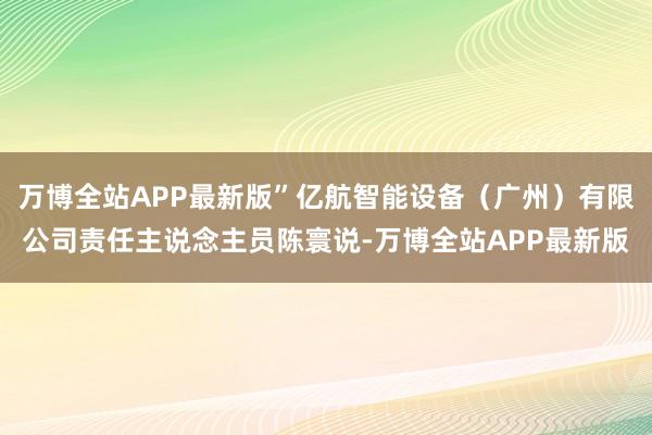 万博全站APP最新版”亿航智能设备(广州)有限公司责任主说念主员陈寰说-万博全站APP最新版