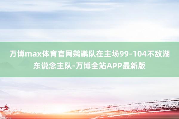 万博max体育官网鹈鹕队在主场99-104不敌湖东说念主队-万博全站APP最新版