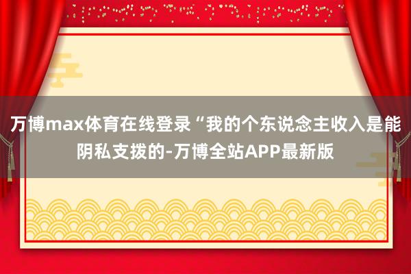 万博max体育在线登录“我的个东说念主收入是能阴私支拨的-万博全站APP最新版
