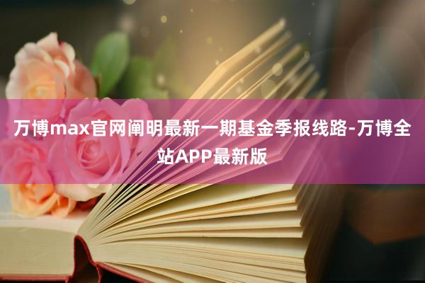 万博max官网阐明最新一期基金季报线路-万博全站APP最新版