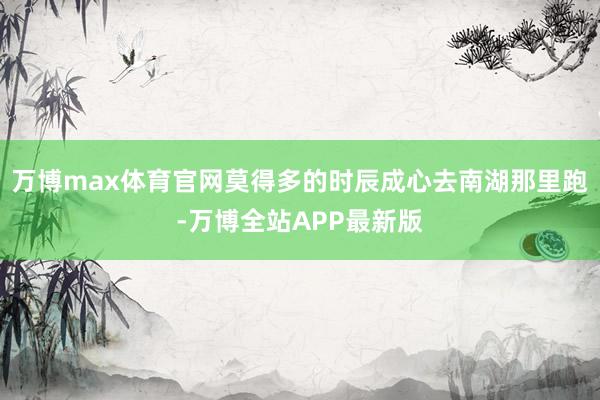 万博max体育官网莫得多的时辰成心去南湖那里跑-万博全站APP最新版