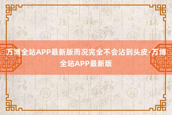 万博全站APP最新版而况完全不会沾到头皮-万博全站APP最新版