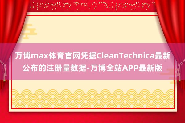 万博max体育官网凭据CleanTechnica最新公布的注册量数据-万博全站APP最新版