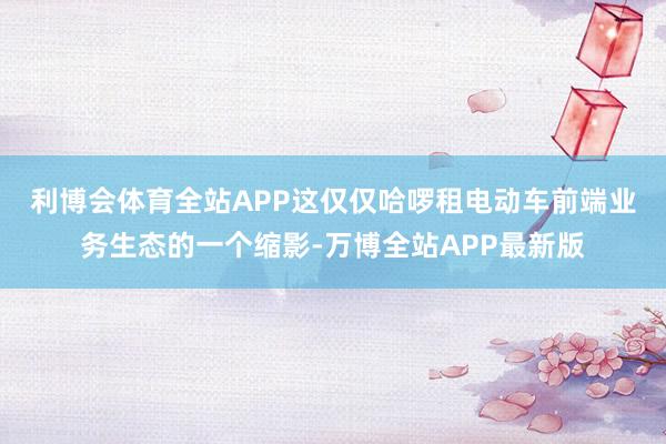 利博会体育全站APP 这仅仅哈啰租电动车前端业务生态的一个缩影-万博全站APP最新版