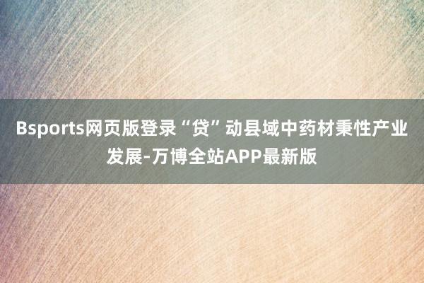 Bsports网页版登录“贷”动县域中药材秉性产业发展-万博全站APP最新版