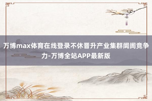 万博max体育在线登录不休晋升产业集群阛阓竞争力-万博全站APP最新版