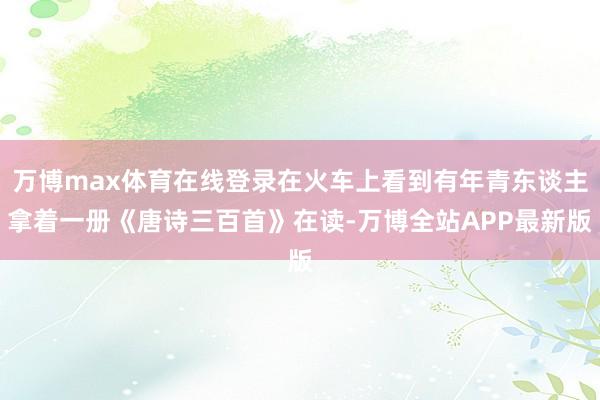 万博max体育在线登录在火车上看到有年青东谈主拿着一册《唐诗三百首》在读-万博全站APP最新版