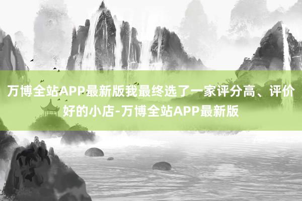 万博全站APP最新版我最终选了一家评分高、评价好的小店-万博全站APP最新版