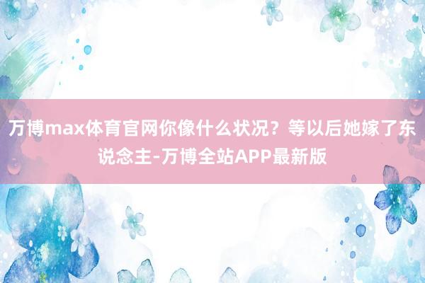 万博max体育官网你像什么状况?等以后她嫁了东说念主-万博全站APP最新版