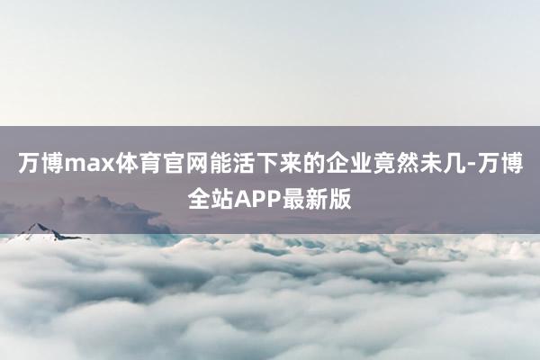 万博max体育官网能活下来的企业竟然未几-万博全站APP最新版