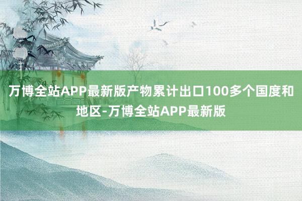 万博全站APP最新版产物累计出口100多个国度和地区-万博全站APP最新版