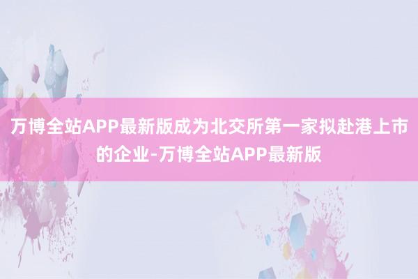 万博全站APP最新版成为北交所第一家拟赴港上市的企业-万博全站APP最新版