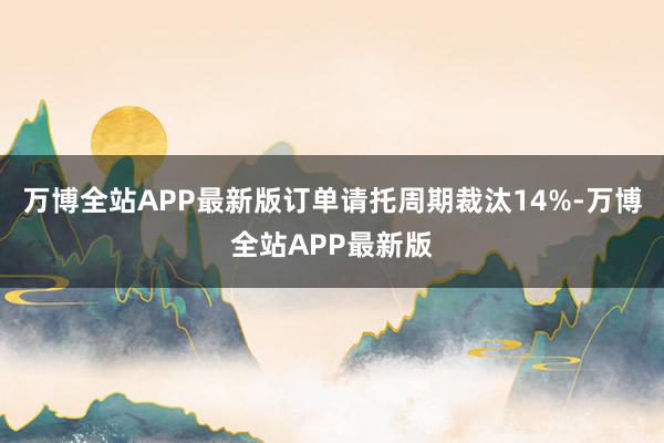 万博全站APP最新版订单请托周期裁汰14%-万博全站APP最新版