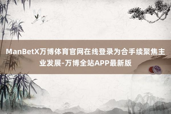 ManBetX万博体育官网在线登录为合手续聚焦主业发展-万博全站APP最新版