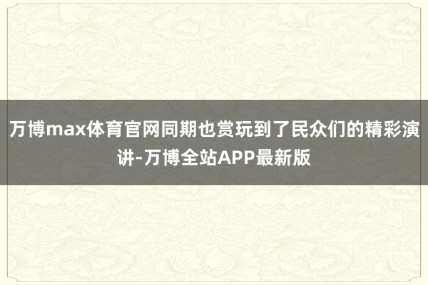 万博max体育官网同期也赏玩到了民众们的精彩演讲-万博全站APP最新版