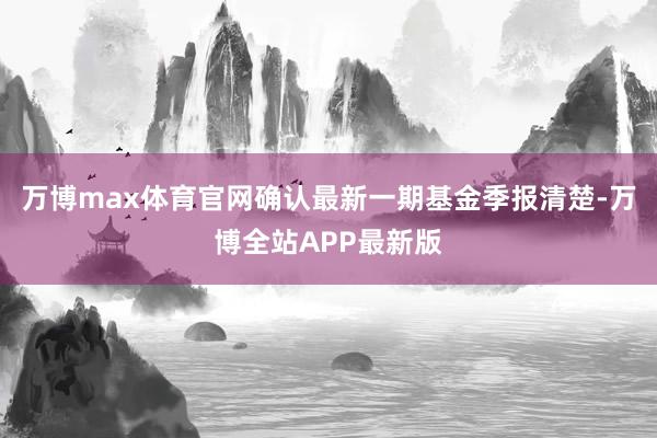 万博max体育官网确认最新一期基金季报清楚-万博全站APP最新版