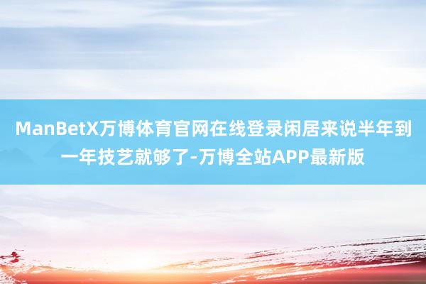 ManBetX万博体育官网在线登录闲居来说半年到一年技艺就够了-万博全站APP最新版