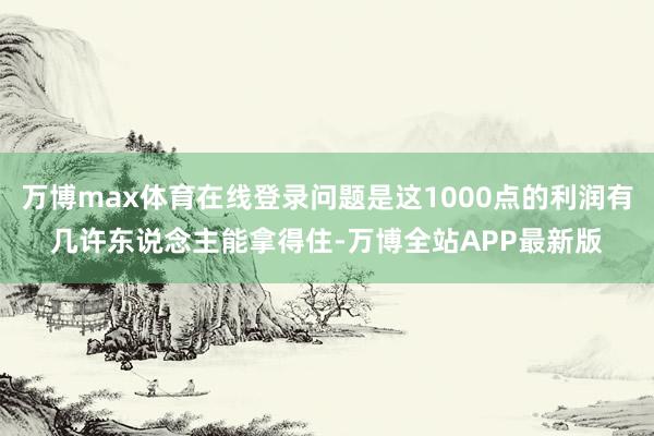 万博max体育在线登录问题是这1000点的利润有几许东说念主能拿得住-万博全站APP最新版