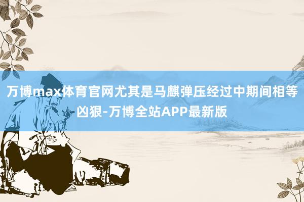 万博max体育官网尤其是马麒弹压经过中期间相等凶狠-万博全站APP最新版