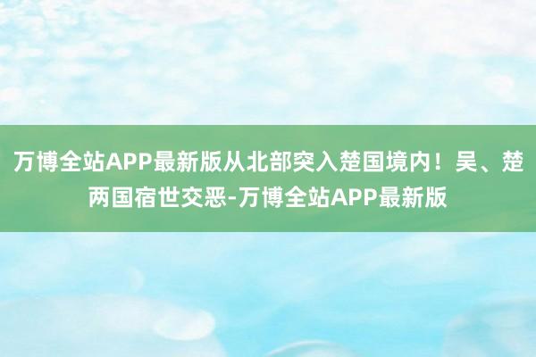万博全站APP最新版从北部突入楚国境内!吴、楚两国宿世交恶-万博全站APP最新版
