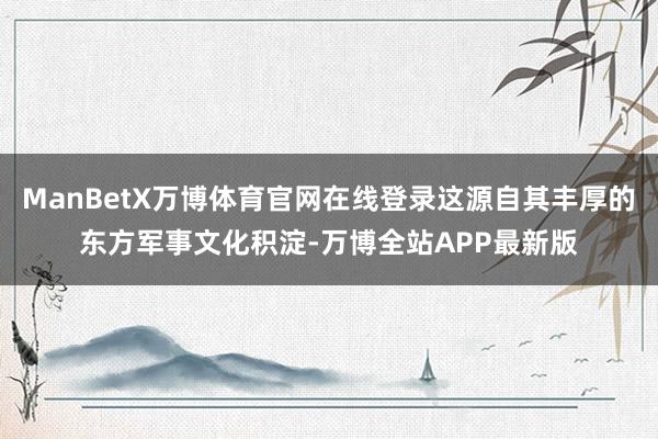 ManBetX万博体育官网在线登录这源自其丰厚的东方军事文化积淀-万博全站APP最新版