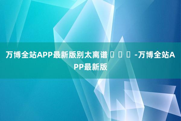万博全站APP最新版别太离谱 ​​​-万博全站APP最新版