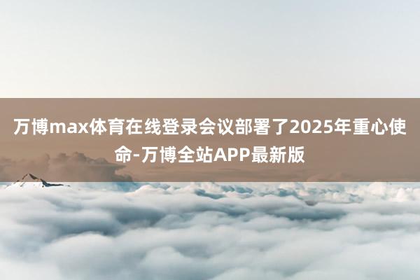 万博max体育在线登录会议部署了2025年重心使命-万博全站APP最新版