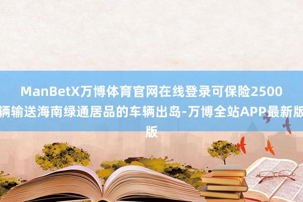 ManBetX万博体育官网在线登录可保险2500辆输送海南绿通居品的车辆出岛-万博全站APP最新版