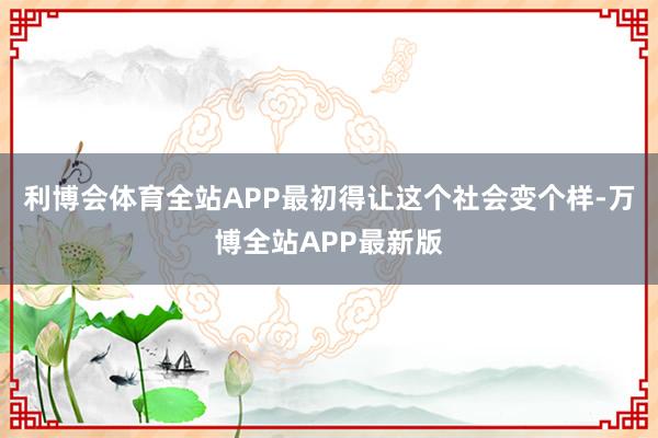 利博会体育全站APP最初得让这个社会变个样-万博全站APP最新版