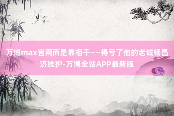 万博max官网而是靠相干——得亏了他的老诚杨昌济维护-万博全站APP最新版
