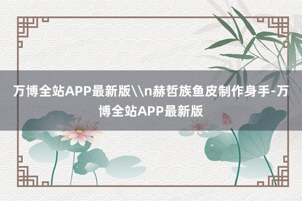 万博全站APP最新版\n赫哲族鱼皮制作身手-万博全站APP最新版