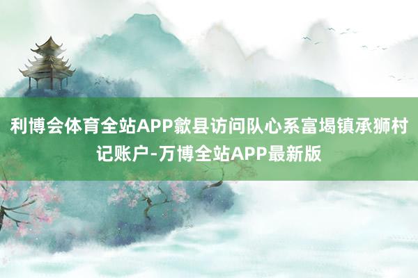 利博会体育全站APP歙县访问队心系富堨镇承狮村记账户-万博全站APP最新版