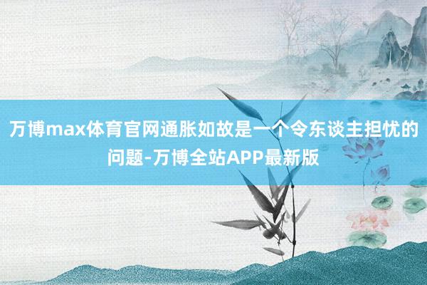 万博max体育官网通胀如故是一个令东谈主担忧的问题-万博全站APP最新版