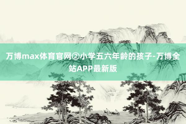 万博max体育官网②小学五六年龄的孩子-万博全站APP最新版