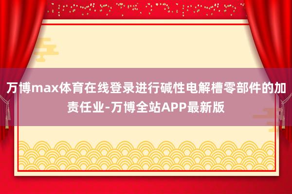 万博max体育在线登录进行碱性电解槽零部件的加责任业-万博全站APP最新版