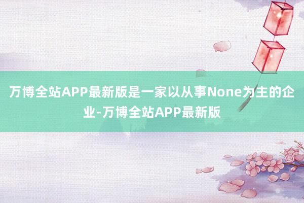 万博全站APP最新版是一家以从事None为主的企业-万博全站APP最新版