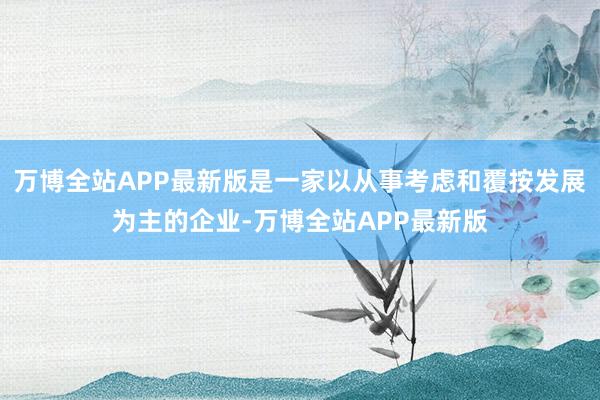 万博全站APP最新版是一家以从事考虑和覆按发展为主的企业-万博全站APP最新版