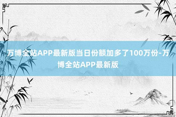 万博全站APP最新版当日份额加多了100万份-万博全站APP最新版