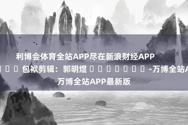 利博会体育全站APP尽在新浪财经APP 包袱剪辑:郭明煜 -万博全站APP最新版