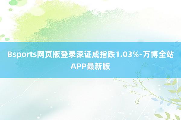 Bsports网页版登录深证成指跌1.03%-万博全站APP最新版