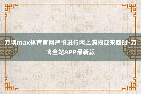 万博max体育官网严慎进行网上购物或来回时-万博全站APP最新版
